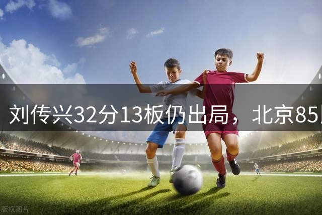 刘传兴32分13板仍出局，北京85比77晋级夏联决赛