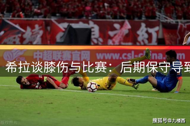 希拉谈膝伤与比赛：后期保守导致遗憾